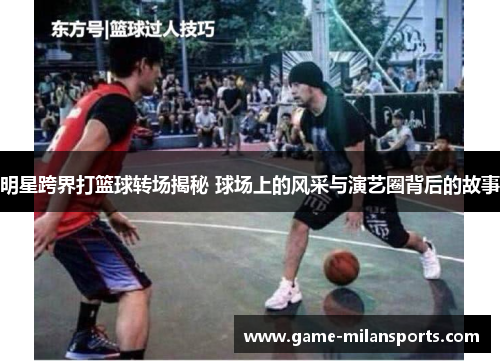 明星跨界打篮球转场揭秘 球场上的风采与演艺圈背后的故事