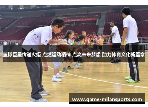 篮球巨星传递火炬 点燃运动精神 点亮未来梦想 助力体育文化新篇章