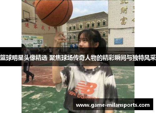 篮球明星头像精选 聚焦球场传奇人物的精彩瞬间与独特风采