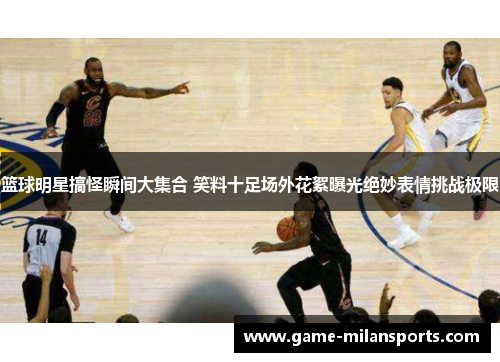 篮球明星搞怪瞬间大集合 笑料十足场外花絮曝光绝妙表情挑战极限