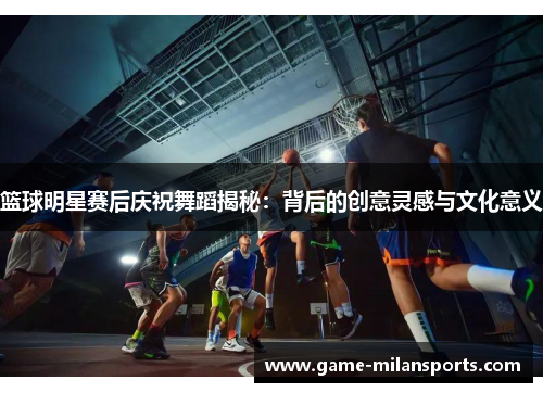 篮球明星赛后庆祝舞蹈揭秘：背后的创意灵感与文化意义