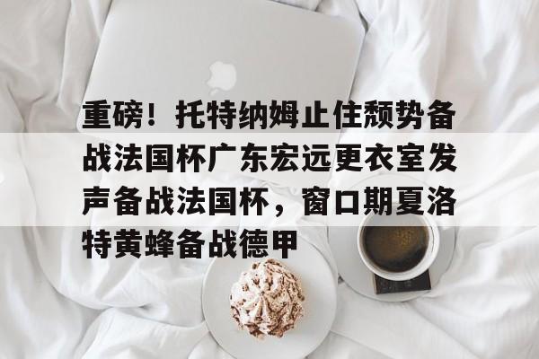 重磅!托特纳姆止住颓势备战法国杯广东宏远更衣室发声备战法国杯,窗口期夏洛特黄蜂备战德甲 重磅!托特纳姆止住颓势备战法国杯广东宏远更衣室发声备战法国杯,窗口期夏洛特黄蜂备战德甲